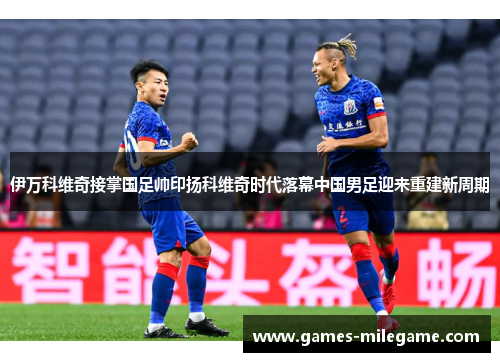 伊万科维奇接掌国足帅印扬科维奇时代落幕中国男足迎来重建新周期