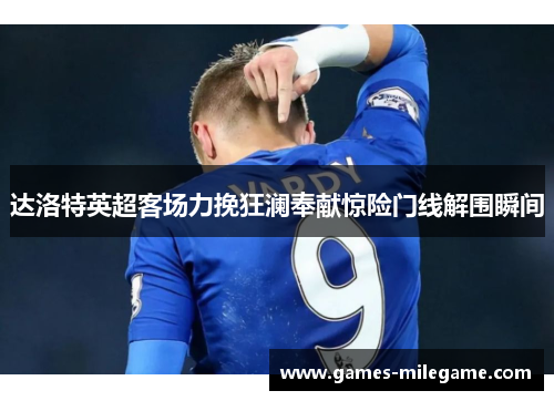 达洛特英超客场力挽狂澜奉献惊险门线解围瞬间 达洛特英超客场力挽狂澜奉献惊险门线解围瞬间