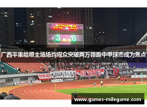 广西平果哈嘹主场场均观众突破两万领跑中甲球市成为焦点